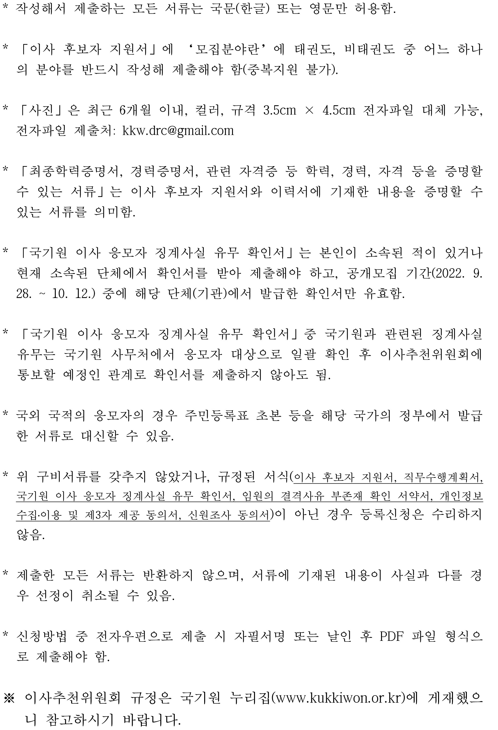 * 작성해서 제출하는 모든 서류는 한글 또는 영문만 허용 | * 「이사 후보자 지원서」에 '모집분야란'에 태권도, 비태권도 중 어느 하나으 ㅣ분야를 반드시 작성해 제출해야 함(중복지원 불가) | * 「사진」은 최근 6개월 이내, 컬러, 규격 3.5cm x 4.5cm 전자파일 대체 가능, 전자파일 제출처 : kkw.drc@gmail.com | * 「최종학력증명서, 경력증명서, 관련 자격증 등 학력, 경력, 자격 등을 증명할 수 있는 서류」를 의미 | * 「국기원 이사 응모자 징계사실 유무 확인서」는 본인이 소속된 적이 있거나 현재 소속된 단체에서 확인서를 받아 제출해야 하고, 공개모집 기간(2022.9.28~10.12) 중에 해당 단체에서 발급한 확인서만 유효 | * 「국기원 이사 응모자 징계사실 유무 확인서」 중 국기원과 관련된 징계사실 유무는 국기원 사무처에서 응모자 대상으로 일괄 확인 후 이사추천위원회에 통보할 예정인 관계로 확인서를 제출하지 않아도 됨 | * 국외 국적의 응모자의 경우 주민등록표 초본 등을 해당 국가의 정부에서 발급한 서류로 대신할 수 있음 | * 위 구비서류를 갖추지 않았거나, 규정된 서식이 아닌 경우 등록신청을 수리하지 않음 | * 제출한 모든 서류는 반환하지 않으며, 서류에 기재된 내용이 사실과 다를 경우 선정이 취소될 수 있음 | * 신청방법 중 전자우편으로 제출 시 자필서명 또는 날인 후 PDF 파일 형식으로 제출해야 함 | ※ 이사추천위원회 규정은 국기원 누리집(www.kukkiwon.or.kr)에 게재했으니 참고하시기 바랍니다.