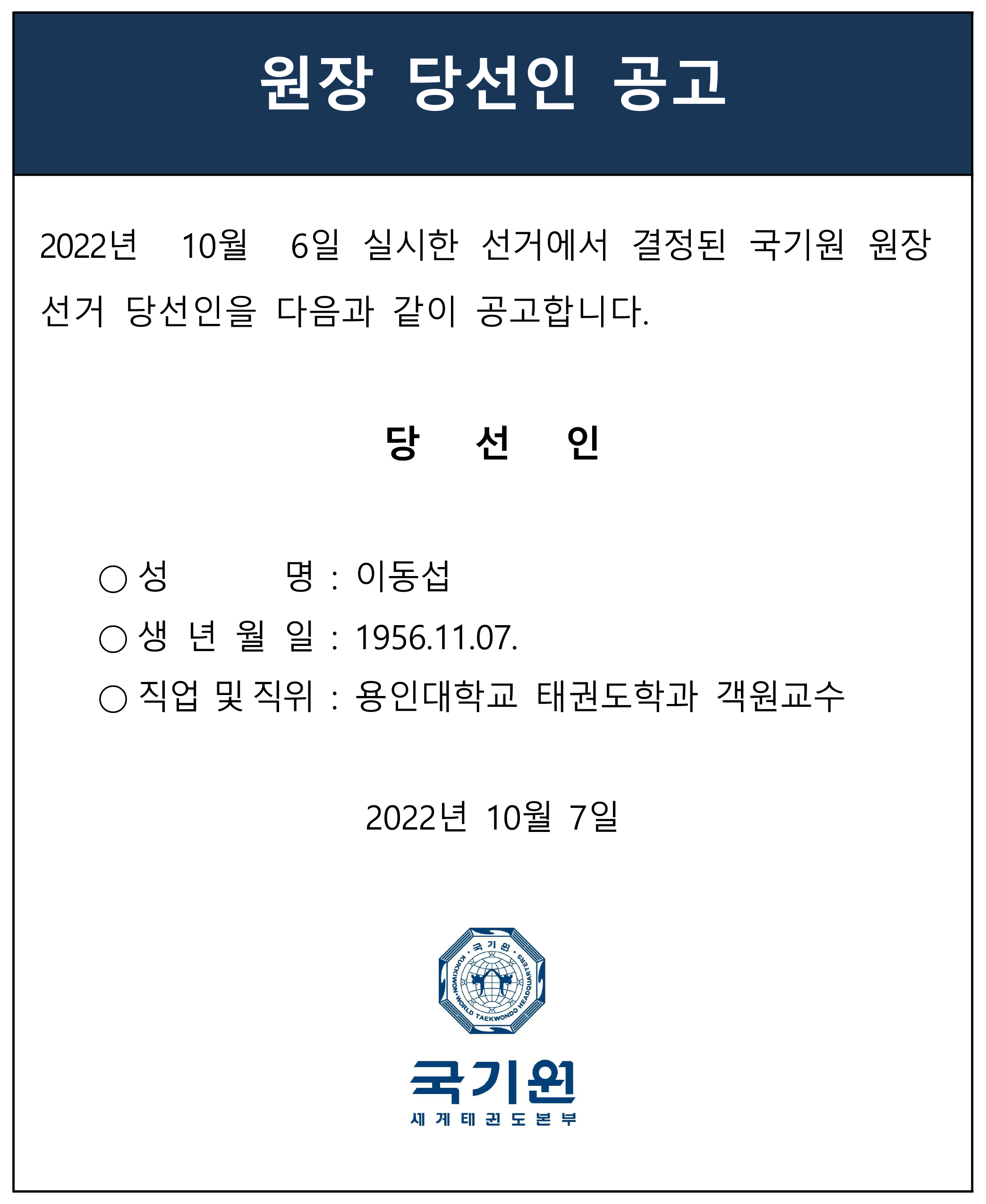 원장 당선인 공고 | 2022년 10월 6일 실시한 선거에서 결정된 국기원 원장 선거 당선인을 다음과 같이 공고합니다. | 당선인 : 이동섭 / 생년월일 : 1956년 11월 7일 / 직업 및 직위 : 용인대학교 태권도학과 객원교수