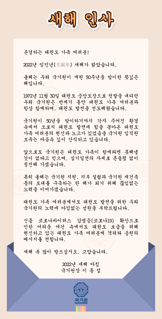 새해 인사 존경하는 태권도 가족 여러분!     2022년 임인년(壬寅年) 새해가 밝았습니다. 올해는 우리 국기원이 개원 50주년을 맞이한 뜻깊은 해입니다. 1972년 11월 30일 태권도 중앙도장으로 첫발을 내디딘 우리 국기원은 반세기 동안 태권도 가족 여러분과 항상 함께하며, 태권도 발전을 선도해왔습니다.국기원이 50년을 맞이하기까지 각자 주어진 환경 속에서 오로지 태권도 발전에 힘을 쏟아온 태권도 가족 여러분의 헌신과 노고가 있었음을 국기원 임직원 모두는 마음속 깊이 간직하고 있습니다.앞으로도 국기원은 태권도 가족이 함께라면 못해낼 것이 없다고 믿으며, 심기일전의 자세로 흔들림 없이 정진해 가겠습니다.특히 올해는 국기원 지원, 지부 설립과 국기원 재건축 등의 토대를 구축하는 한 해가 되기 위해 끊임없는 노력을 이어가겠습니다. 태권도 가족 여러분께서도 태권도 발전을 위한 우리 국기원의 노력에 아낌없는 성원을 부탁드립니다.  신종 코로나바이러스 감염증(코로나19) 확산으로 인한 어려운 여건 속에서도 태권도 보급을 위해 헌신하고 있는 태권도 가족 여러분께 격려와 응원의 메시지를 전합니다. 새해 복 많이 받으십시오. 고맙습니다. 2022년 새해 아침 국기원장 이 동 섭